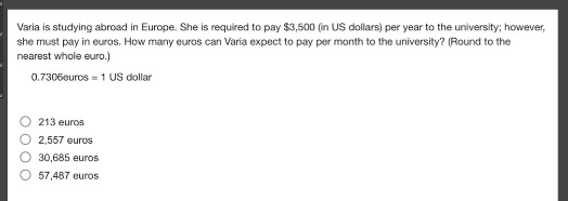 varia is studying abroad in europe. she is required to pay $3,500 (in us dollars) per year to the university; however, she must pay in euros. how many euros can varia expect to pay per month to the university? (round to the nearest whole euro.) 0.7306 euros = 1 us dollar 213 euros 2,557 euros 30,685 euros 57,487 euros