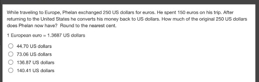 while traveling to europe, phelan exchanged 250 us dollars for euros. he spent 150 euros on his trip. after returning to the united states he converts his money back to us dollars. how much of the original 250 us dollars does phelan now have? round to the nearest cent. 1 european euro = 1.3687 us dollars\n44.70 us dollars\n73.06 us dollars\n136.87 us dollars\n140.41 us dollars