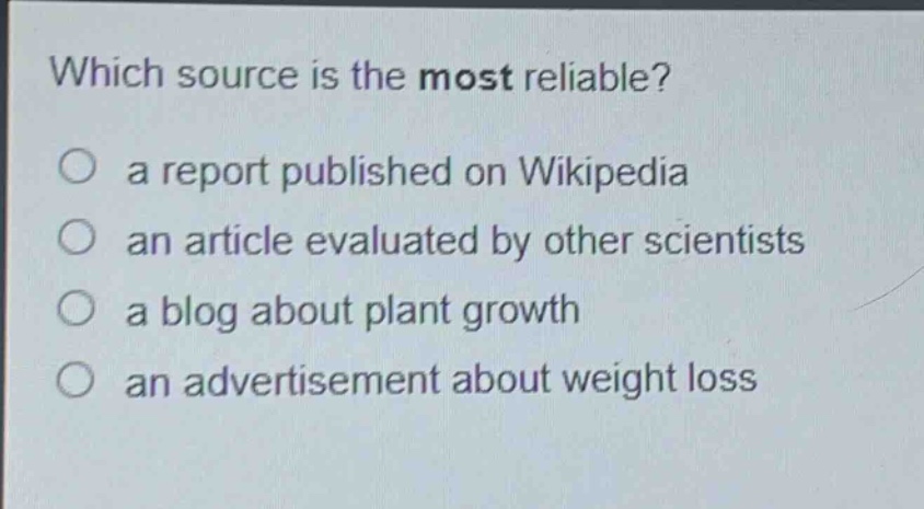 which source is the most reliable?\n○ a report published on wikipedia\n○ an article evaluated by other scientists\n○ a blog about plant growth\n○ an advertisement about weight loss
