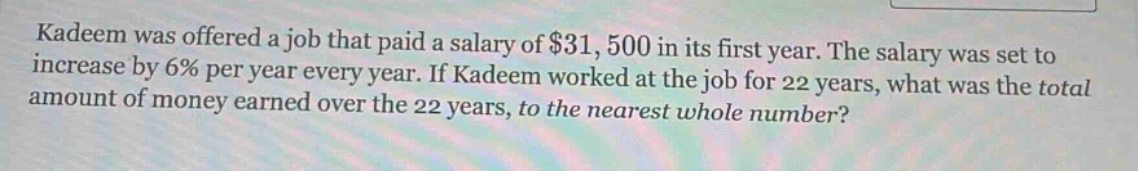 kadeem was offered a job that paid a salary of $31,500 in its first year. the salary was set to increase by 6% per year every year. if kadeem worked at the job for 22 years, what was the total amount of money earned over the 22 years, to the nearest whole number?