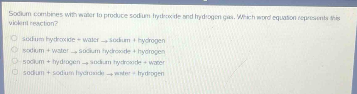 sodium combines with water to produce sodium hydroxide and hydrogen gas. which word equation represents this violent reaction?\n○ sodium hydroxide + water → sodium + hydrogen\n○ sodium + water → sodium hydroxide + hydrogen\n○ sodium + hydrogen → sodium hydroxide + water\n○ sodium + sodium hydroxide → water + hydrogen