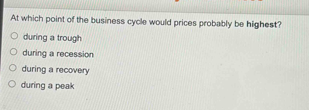 at which point of the business cycle would prices probably be highest?\n○ during a trough\n○ during a recession\n○ during a recovery\n○ during a peak