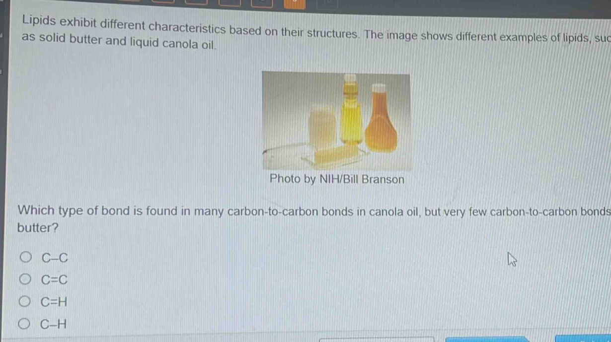 lipids exhibit different characteristics based on their structures. the image shows different examples of lipids, such as solid butter and liquid canola oil. photo by nih/bill branson which type of bond is found in many carbon - to - carbon bonds in canola oil, but very few carbon - to - carbon bonds in butter?\no c - c\no c = c\no c = h\no c - h