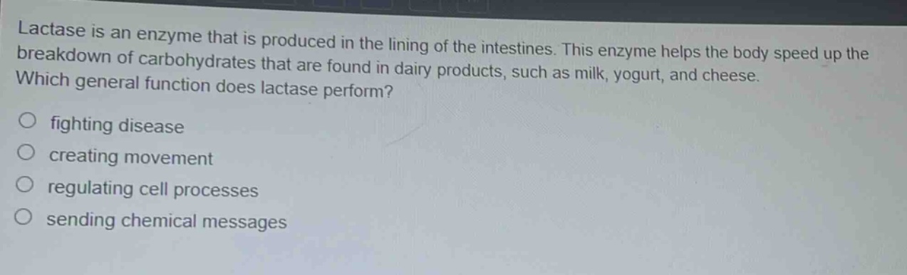 lactase is an enzyme that is produced in the lining of the intestines. this enzyme helps the body speed up the breakdown of carbohydrates that are found in dairy products, such as milk, yogurt, and cheese. which general function does lactase perform?\n○ fighting disease\n○ creating movement\n○ regulating cell processes\n○ sending chemical messages