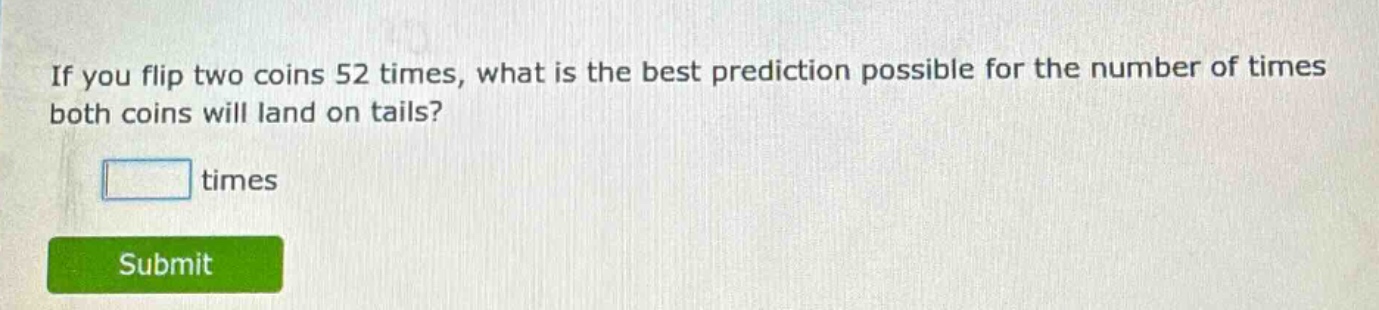 if you flip two coins 52 times, what is the best prediction possible for the number of times both coins will land on tails? times