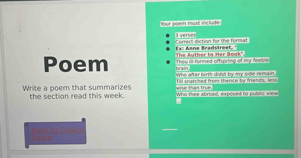 poem\nwrite a poem that summarizes the section read this week.\nyour poem must include:\n3 verses\ncorrect diction for the format\nex: anne bradstreet, the author to her book.\nthou ill - formed offspring of my feeble brain,\nwho after birth didst by my side remain,\ntill snatched from thence by friends, less wise than true,\nwho thee abroad, exposed to public view\n...\nback to choice board