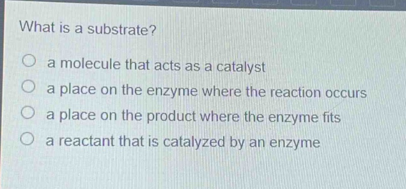 what is a substrate?\n a molecule that acts as a catalyst\n a place on the enzyme where the reaction occurs\n a place on the product where the enzyme fits\n a reactant that is catalyzed by an enzyme