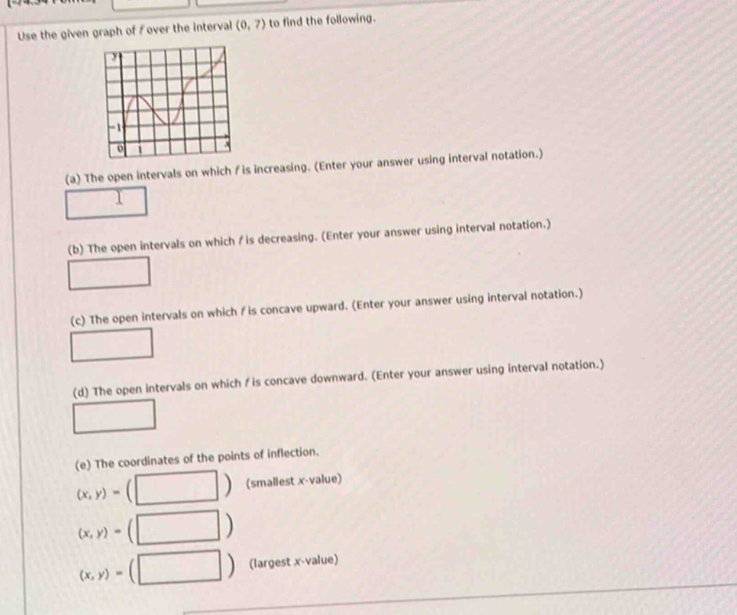 use the given graph of (f) over the interval ((0,7)) to find the following.\n(a) the open intervals on which (f) is increasing. (enter your answer using interval notation.)\n(b) the open intervals on which (f) is decreasing. (enter your answer using interval notation.)\n(c) the open intervals on which (f) is concave upward. (enter your answer using interval notation.)\n(d) the open intervals on which (f) is concave downward. (enter your answer using interval notation.)\n(e) the coordinates of the points of inflection.\n((x,y)=(quad)) (smallest (x) - value)\n((x,y)=(quad))\n((x,y)=(quad)) (largest (x) - value)