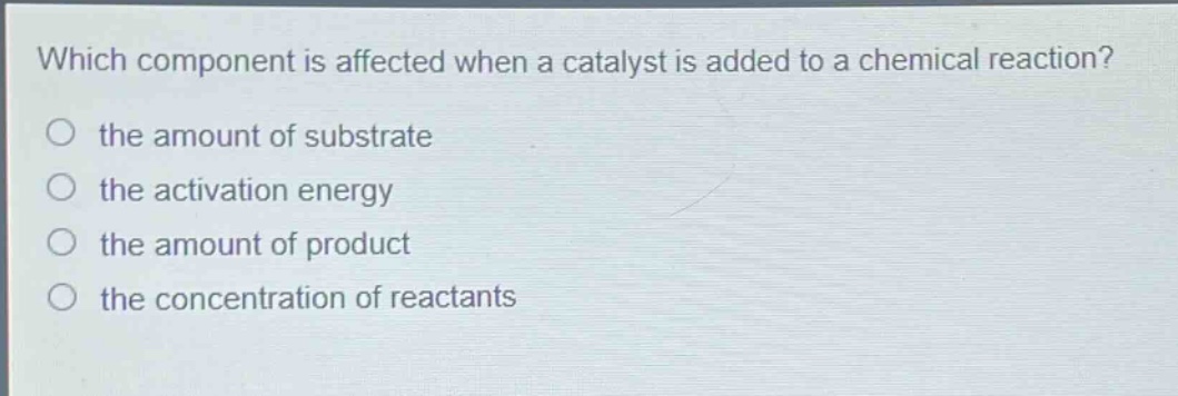 which component is affected when a catalyst is added to a chemical reaction?\n the amount of substrate\n the activation energy\n the amount of product\n the concentration of reactants