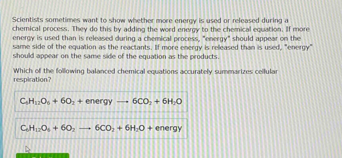 scientists sometimes want to show whether more energy is used or released during a chemical process. they do this by adding the word energy to the chemical equation. if more energy is used than is released during a chemical process, \energy\ should appear on the same side of the equation as the reactants. if more energy is released than is used, \energy\ should appear on the same side of the equation as the products. which of the following balanced chemical equations accurately summarizes cellular respiration? c₆h₁₂o₆ + 6o₂ + energy → 6co₂ + 6h₂o c₆h₁₂o₆ + 6o₂ → 6co₂ + 6h₂o + energy