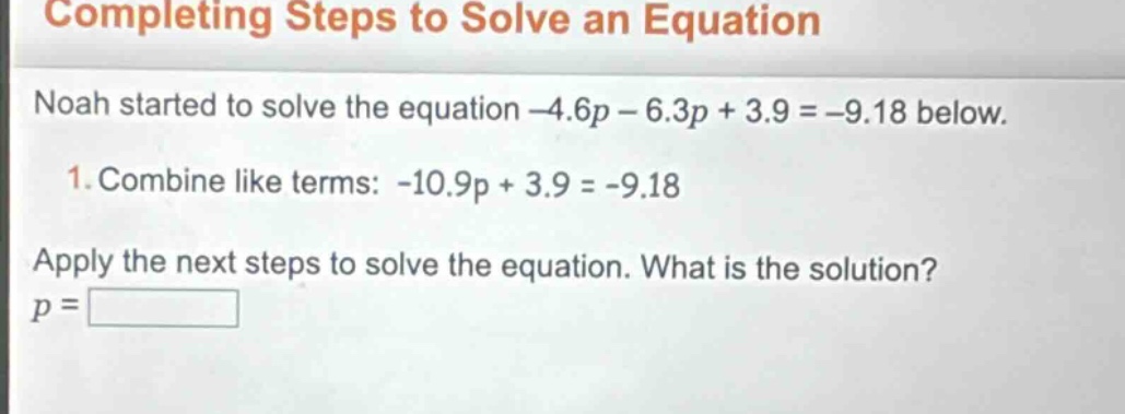 completing steps to solve an equation\nnoah started to solve the equation -4.6p - 6.3p + 3.9 = -9.18 below.\n1. combine like terms: -10.9p + 3.9 = -9.18\napply the next steps to solve the equation. what is the solution?\np =