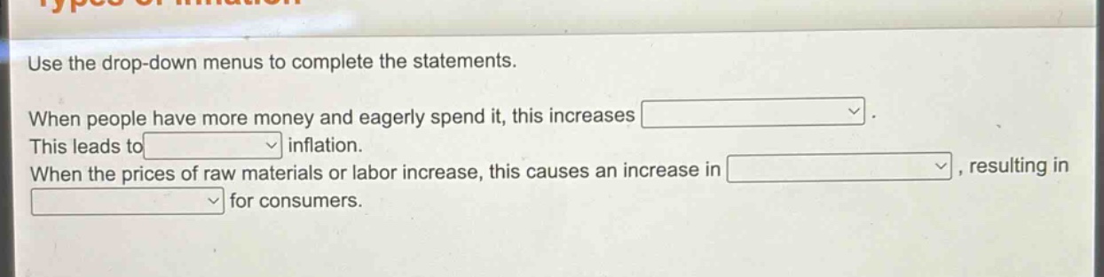 use the drop - down menus to complete the statements. when people have more money and eagerly spend it, this increases. this leads to inflation. when the prices of raw materials or labor increase, this causes an increase in, resulting in for consumers.