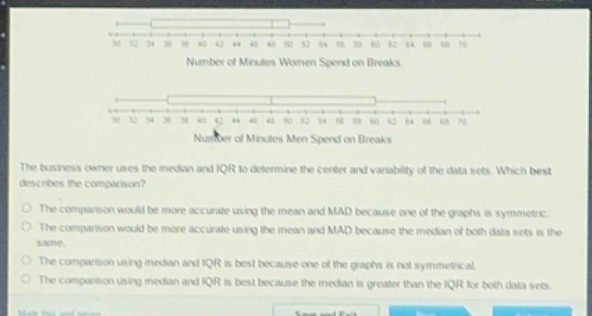 the business owner uses the median and iqr to determine the center and variability of the data sets. which best describes the comparison?\nthe comparison would be more accurate using the mean and mad because one of the graphs is symmetric.\nthe comparison would be more accurate using the mean and mad because the median of both data sets is the same.\nthe comparison using median and iqr is best because one of the graphs is not symmetrical.\nthe comparison using median and iqr is best because the median is greater than the iqr for both data sets.