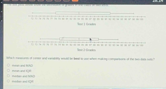 the box - plots below show the distribution of grades in one class on two tests.\n72 73 74 75 76 77 78 79 80 81 82 83 84 85 86 87 88 89 90 91 92 93 94 95 96 97 98 99 100\ntest 1 grades\n72 73 74 75 76 77 78 79 80 81 82 83 84 85 86 87 88 89 90 91 92 93 94 95 96 97 98 99 100\ntest 2 grades\nwhich measures of center and variability would be best to use when making comparisons of the two data sets?\nmean and mad\nmean and iqr\nmedian and mad\nmedian and iqr