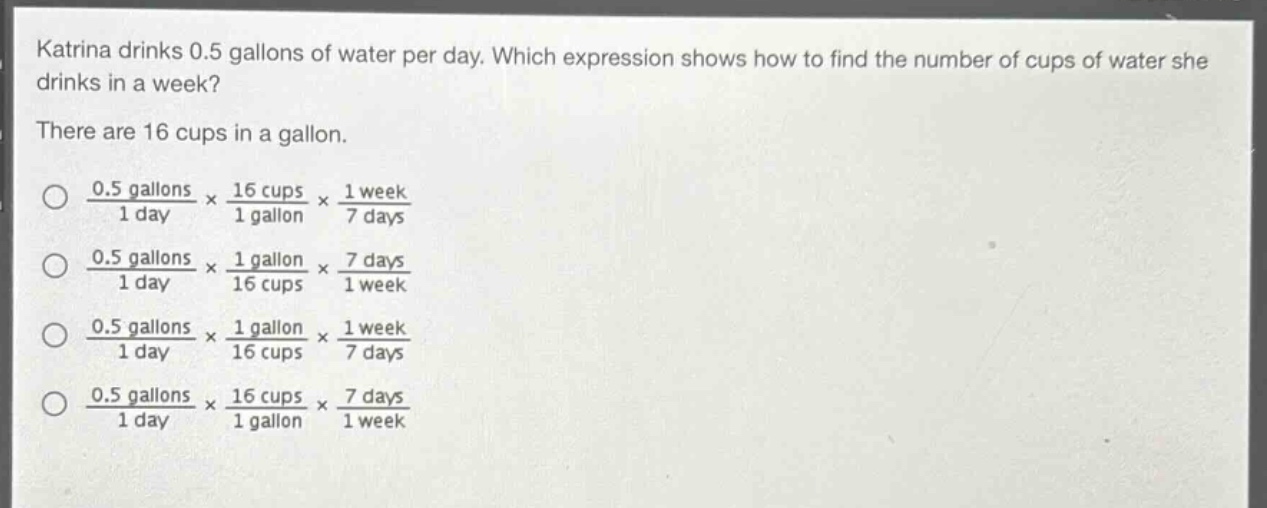 katrina drinks 0.5 gallons of water per day. which expression shows how to find the number of cups of water she drinks in a week? there are 16 cups in a gallon. \n$\frac{0.5 \text{ gallons}}{1 \text{ day}} \times \frac{16 \text{ cups}}{1 \text{ gallon}} \times \frac{1 \text{ week}}{7 \text{ days}}$ \n$\frac{0.5 \text{ gallons}}{1 \text{ day}} \times \frac{1 \text{ gallon}}{16 \text{ cups}} \times \frac{7 \text{ days}}{1 \text{ week}}$ \n$\frac{0.5 \text{ gallons}}{1 \text{ day}} \times \frac{1 \text{ gallon}}{16 \text{ cups}} \times \frac{1 \text{ week}}{7 \text{ days}}$ \n$\frac{0.5 \text{ gallons}}{1 \text{ day}} \times \frac{16 \text{ cups}}{1 \text{ gallon}} \times \frac{7 \text{ days}}{1 \text{ week}}$
