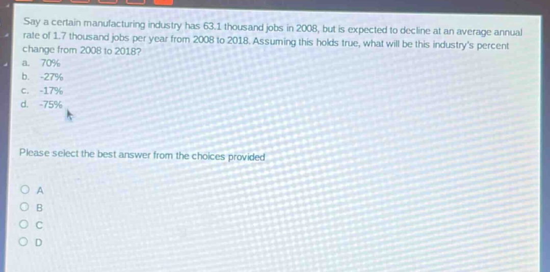 say a certain manufacturing industry has 63.1 thousand jobs in 2008, but is expected to decline at an average annual rate of 1.7 thousand jobs per year from 2008 to 2018. assuming this holds true, what will be this industry’s percent change from 2008 to 2018?\na. 70%\nb. -27%\nc. -17%\nd. -75%\nplease select the best answer from the choices provided\no a\no b\no c\no d