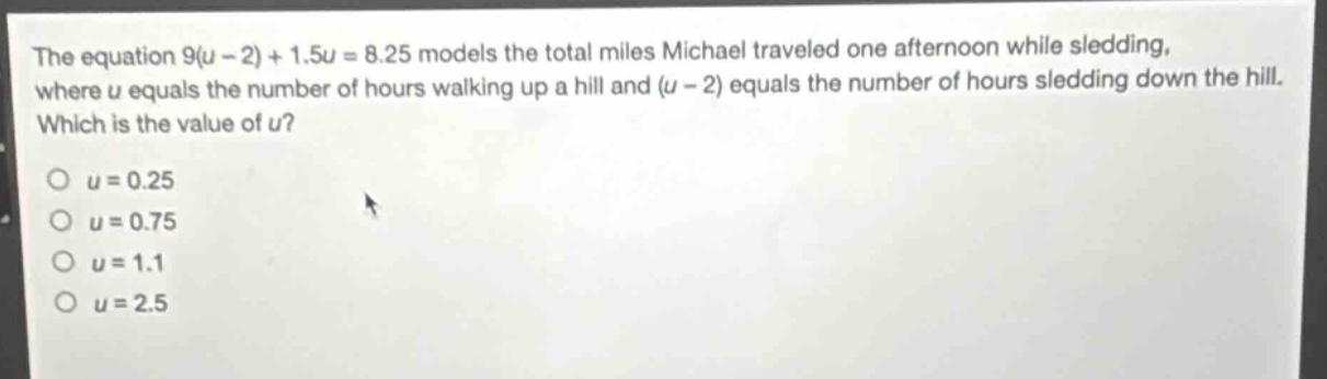 the equation 9(u - 2)+1.5u = 8.25 models the total miles michael traveled one afternoon while sledding, where u equals the number of hours walking up a hill and (u - 2) equals the number of hours sledding down the hill. which is the value of u?\no u = 0.25\no u = 0.75\no u = 1.1\no u = 2.5