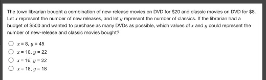 the town librarian bought a combination of new - release movies on dvd for $20 and classic movies on dvd for $8. let $x$ represent the number of new releases, and let $y$ represent the number of classics. if the librarian had a budget of $500 and wanted to purchase as many dvds as possible, which values of $x$ and $y$ could represent the number of new - release and classic movies bought?\n$x = 8,y = 45$\n$x = 10,y = 22$\n$x = 16,y = 22$\n$x = 18,y = 18$