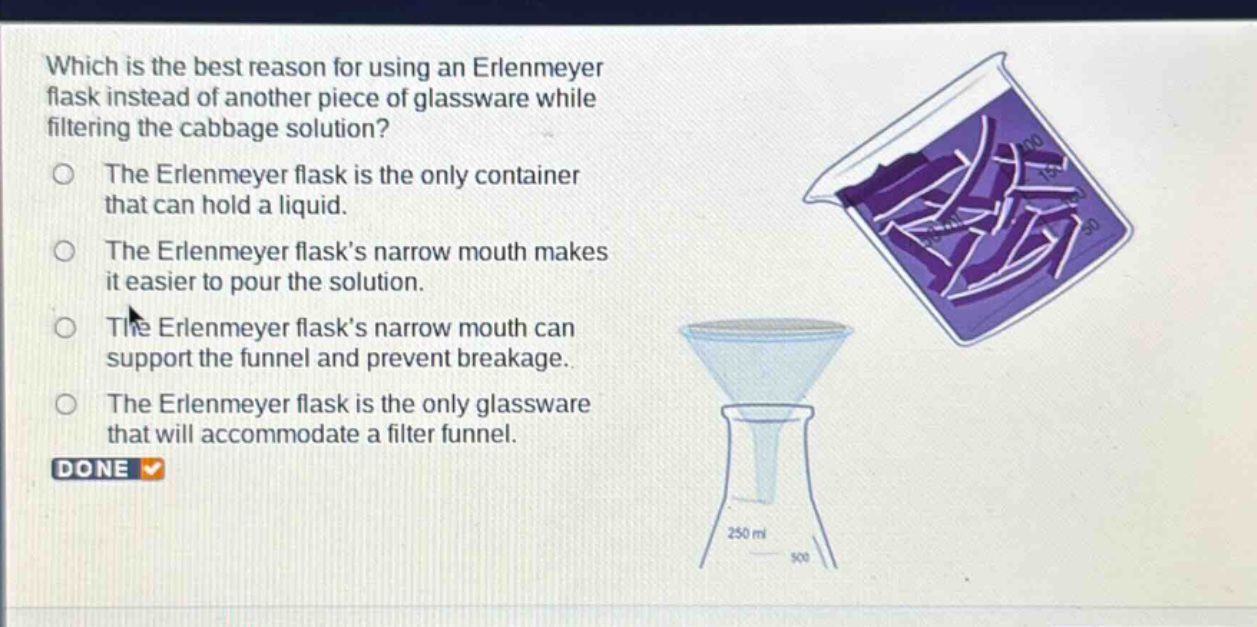 which is the best reason for using an erlenmeyer flask instead of another piece of glassware while filtering the cabbage solution?\nthe erlenmeyer flask is the only container that can hold a liquid.\nthe erlenmeyer flasks narrow mouth makes it easier to pour the solution.\nthe erlenmeyer flasks narrow mouth can support the funnel and prevent breakage.\nthe erlenmeyer flask is the only glassware that will accommodate a filter funnel.\ndone