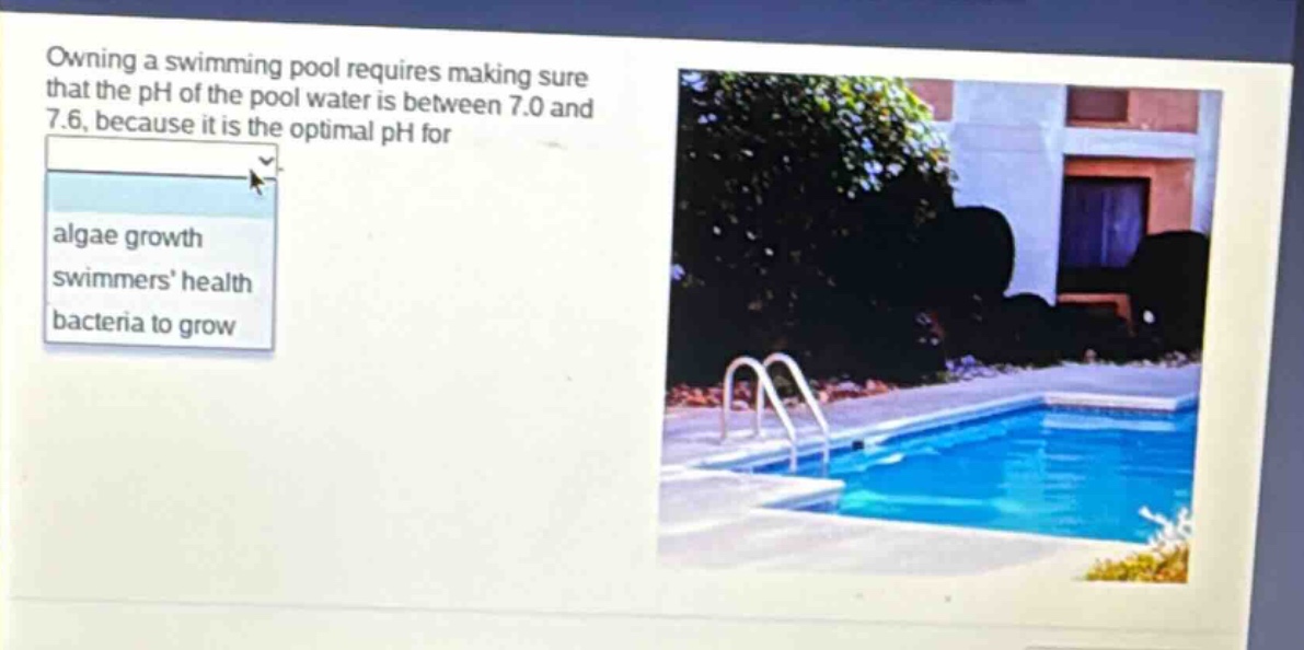 owning a swimming pool requires making sure that the ph of the pool water is between 7.0 and 7.6, because it is the optimal ph for\nalgae growth\nswimmers health\nbacteria to grow