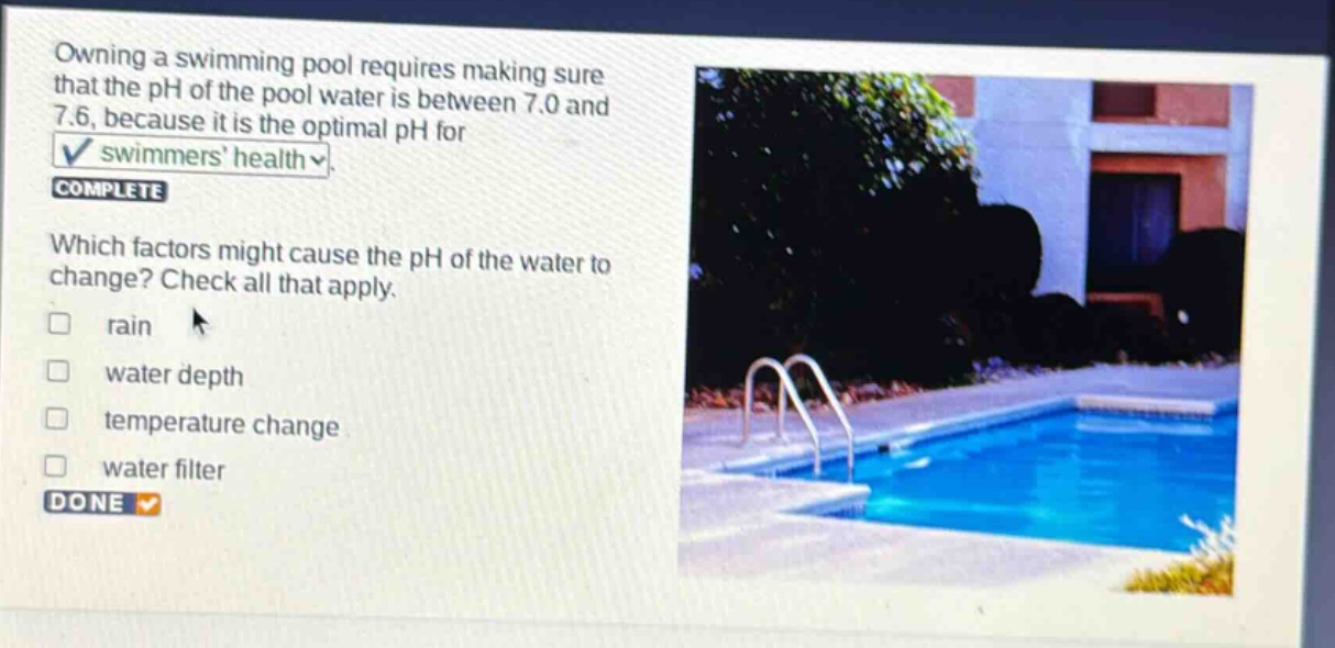 owning a swimming pool requires making sure that the ph of the pool water is between 7.0 and 7.6, because it is the optimal ph for swimmers health. complete which factors might cause the ph of the water to change? check all that apply. rain water depth temperature change water filter done