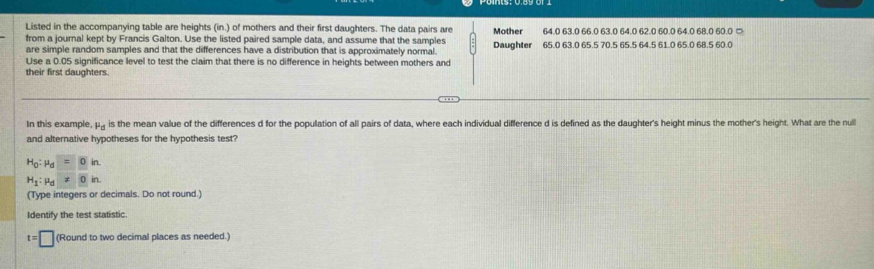 listed in the accompanying table are heights (in.) of mothers and their first daughters. the data pairs are from a journal kept by francis galton. use the listed paired - sample data, and assume that the samples are simple random samples and that the differences have a distribution that is approximately normal. use a 0.05 significance level to test the claim that there is no difference in heights between mothers and their first daughters.\nin this example, $mu_d$ is the mean value of the differences d for the population of all pairs of data, where each individual difference d is defined as the daughters height minus the mothers height. what are the null and alternative hypotheses for the hypothesis test?\n$h_0:mu_d = 0$ in.\n$h_1:mu_d\neq0$ in.\n(type integers or decimals. do not round.)\nidentify the test statistic.\nt = (round to two decimal places as needed.)