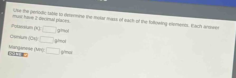 use the periodic table to determine the molar mass of each of the following elements. each answer must have 2 decimal places.\npotassium (k): g/mol\nosmium (os): g/mol\nmanganese (mn): g/mol\ndone