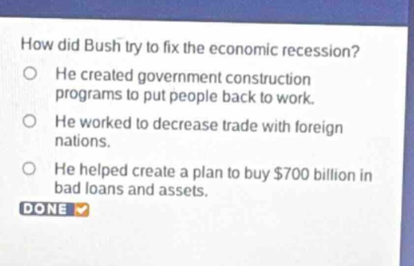 how did bush try to fix the economic recession?\nhe created government construction programs to put people back to work.\nhe worked to decrease trade with foreign nations.\nhe helped create a plan to buy $700 billion in bad loans and assets.\ndone