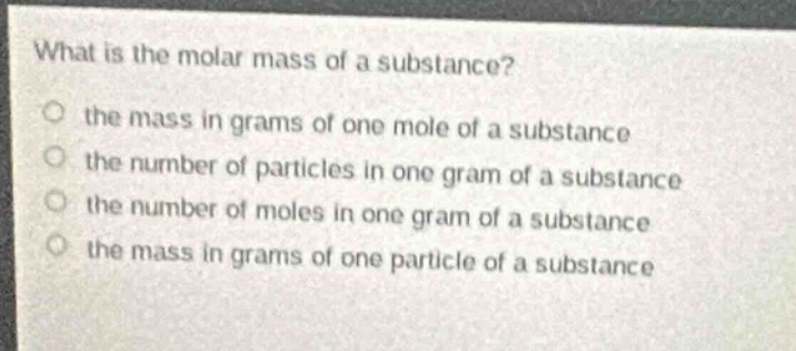 what is the molar mass of a substance?\n the mass in grams of one mole of a substance\n the number of particles in one gram of a substance\n the number of moles in one gram of a substance\n the mass in grams of one particle of a substance