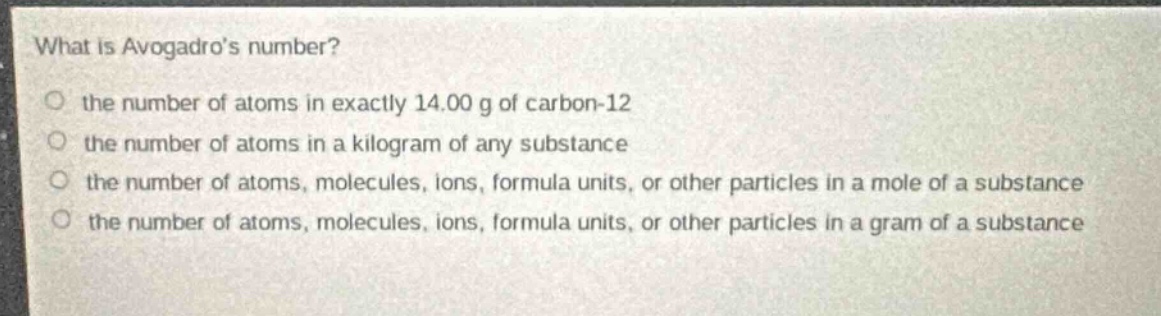 what is avogadros number?\no the number of atoms in exactly 14.00 g of carbon - 12\no the number of atoms in a kilogram of any substance\no the number of atoms, molecules, ions, formula units, or other particles in a mole of a substance\no the number of atoms, molecules, ions, formula units, or other particles in a gram of a substance
