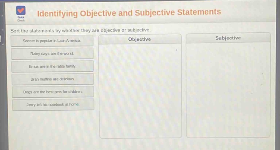 identifying objective and subjective statements\nsort the statements by whether they are objective or subjective.\nsoccer is popular in latin america.\nrainy days are the worst.\nemus are in the ratite family.\nbran muffins are delicious.\ndogs are the best pets for children.\njerry left his notebook at home.