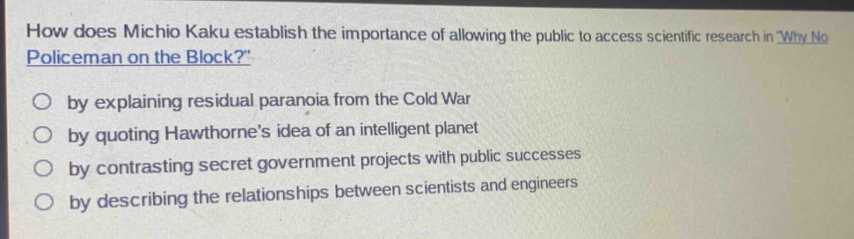 how does michio kaku establish the importance of allowing the public to access scientific research in why no policeman on the block?\nby explaining residual paranoia from the cold war\nby quoting hawthornes idea of an intelligent planet\nby contrasting secret government projects with public successes\nby describing the relationships between scientists and engineers