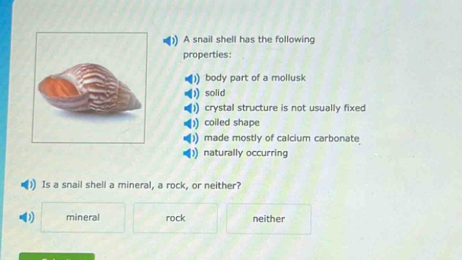 a snail shell has the following properties: body part of a mollusk solid crystal structure is not usually fixed coiled shape made mostly of calcium carbonate naturally occurring is a snail shell a mineral, a rock, or neither? mineral rock neither