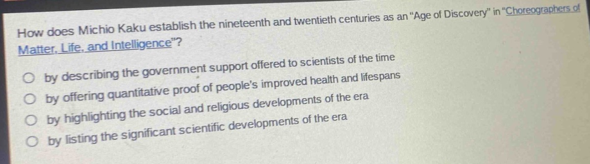 how does michio kaku establish the nineteenth and twentieth centuries as an “age of discovery” in “choreographers of matter, life, and intelligence”?\nby describing the government support offered to scientists of the time\nby offering quantitative proof of people’s improved health and lifespans\nby highlighting the social and religious developments of the era\nby listing the significant scientific developments of the era
