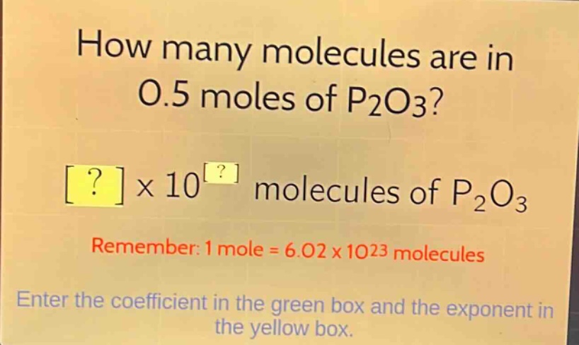 how many molecules are in 0.5 moles of p2o3?\n?×10^? molecules of p2o3\nremember: 1 mole = 6.02×10^23 molecules\nenter the coefficient in the green box and the exponent in the yellow box.