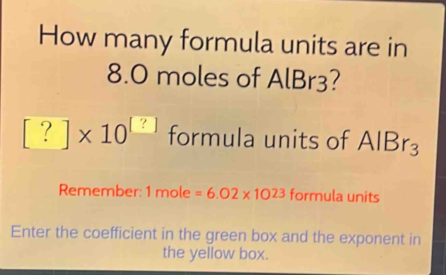 how many formula units are in 8.0 moles of albr3?\n?×10^? formula units of albr3\nremember: 1 mole = 6.02×10^23 formula units\nenter the coefficient in the green box and the exponent in the yellow box.