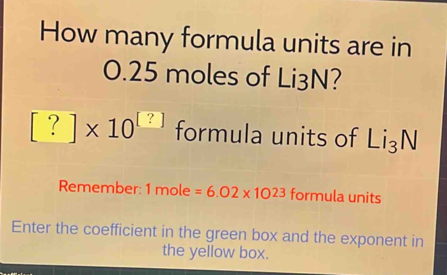 how many formula units are in 0.25 moles of li3n?\n?×10^? formula units of li3n\nremember: 1 mole = 6.02×10^23 formula units\nenter the coefficient in the green box and the exponent in the yellow box.