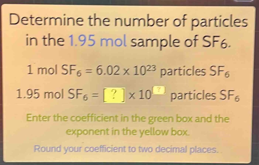 determine the number of particles in the 1.95 mol sample of sf6.\n1 mol sf6 = 6.02×10²³ particles sf6\n1.95 mol sf6 = ?×10^? particles sf6\nenter the coefficient in the green box and the exponent in the yellow box.\nround your coefficient to two decimal places.