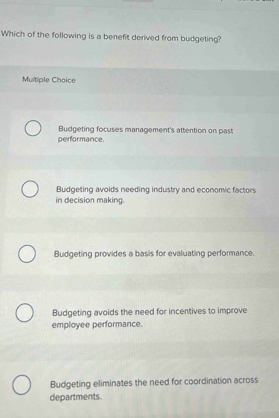 which of the following is a benefit derived from budgeting?\nmultiple choice\nbudgeting focuses managements attention on past performance.\nbudgeting avoids needing industry and economic factors in decision making.\nbudgeting provides a basis for evaluating performance.\nbudgeting avoids the need for incentives to improve employee performance.\nbudgeting eliminates the need for coordination across departments.