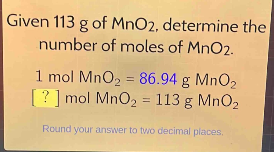 given 113 g of mno2, determine the number of moles of mno2. 1 mol mno2 = 86.94 g mno2 ? mol mno2 = 113 g mno2 round your answer to two decimal places.