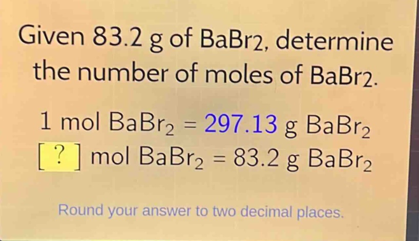 given 83.2 g of babr2, determine the number of moles of babr2.\n1 mol babr2 = 297.13 g babr2\n? mol babr2 = 83.2 g babr2\nround your answer to two decimal places.