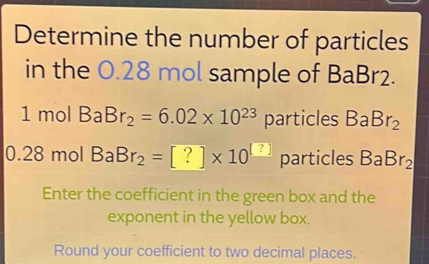 determine the number of particles in the 0.28 mol sample of babr2. 1 mol babr2 = 6.02 x 10^23 particles babr2 0.28 mol babr2 = ? x 10^? particles babr2 enter the coefficient in the green box and the exponent in the yellow box. round your coefficient to two decimal places.