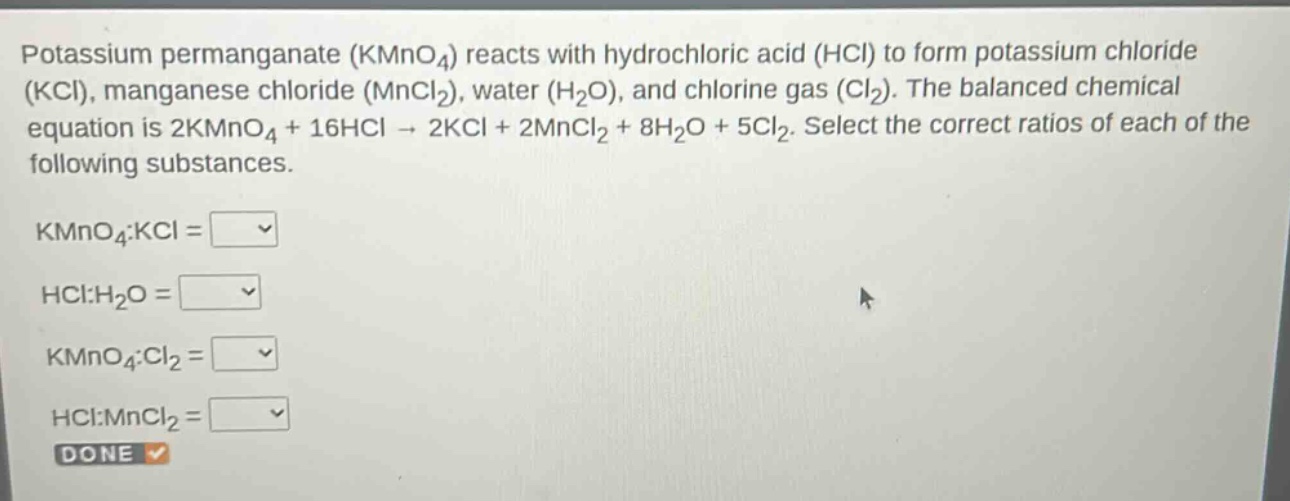 potassium permanganate ($kmno_4$) reacts with hydrochloric acid ($hcl$) to form potassium chloride ($kcl$), manganese chloride ($mncl_2$), water ($h_2o$), and chlorine gas ($cl_2$). the balanced chemical equation is $2kmno_4 + 16hcl \rightarrow 2kcl + 2mncl_2 + 8h_2o + 5cl_2$. select the correct ratios of each of the following substances.\n$kmno_4:kcl = square$\n$hcl:h_2o = square$\n$kmno_4:cl_2 = square$\n$hcl:mncl_2 = square$\ndone