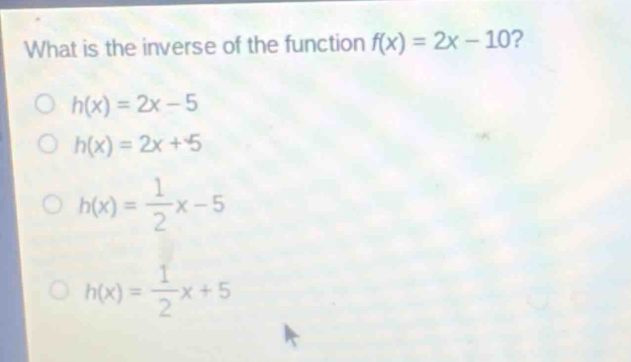 what is the inverse of the function f(x) = 2x - 10?\n○ h(x) = 2x - 5\n○ h(x) = 2x + 5\n○ h(x) = \\frac{1}{2}x - 5\n○ h(x) = \\frac{1}{2}x + 5