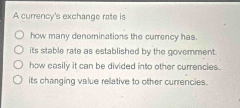 a currencys exchange rate is\nhow many denominations the currency has.\nits stable rate as established by the government.\nhow easily it can be divided into other currencies.\nits changing value relative to other currencies.