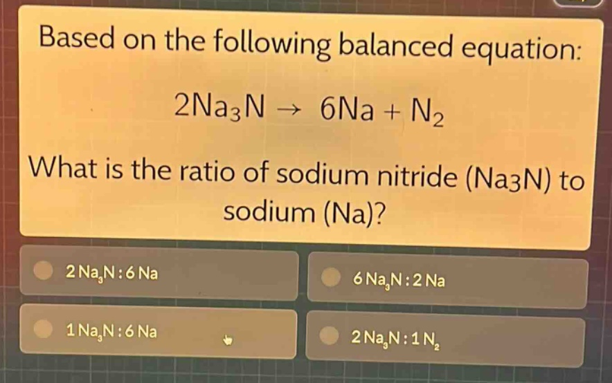 based on the following balanced equation: 2na₃n → 6na + n₂ what is the ratio of sodium nitride (na₃n) to sodium (na)? 2 na₃n:6 na 6 na₃n:2 na 1 na₃n:6 na 2 na₃n:1 n₂