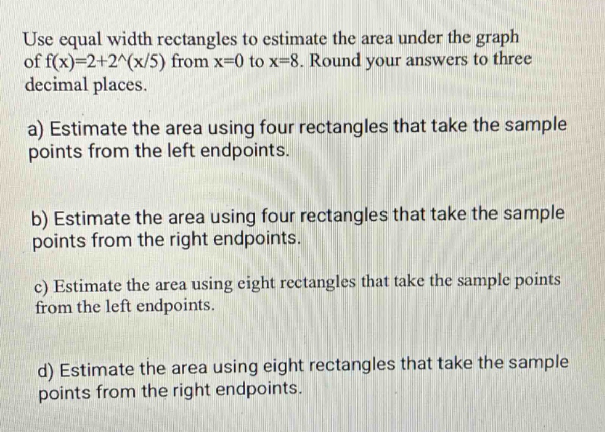 use equal width rectangles to estimate the area under the graph of f(x)=2 + 2^(x/5) from x = 0 to x = 8. round your answers to three decimal places.\na) estimate the area using four rectangles that take the sample points from the left endpoints.\nb) estimate the area using four rectangles that take the sample points from the right endpoints.\nc) estimate the area using eight rectangles that take the sample points from the left endpoints.\nd) estimate the area using eight rectangles that take the sample points from the right endpoints.