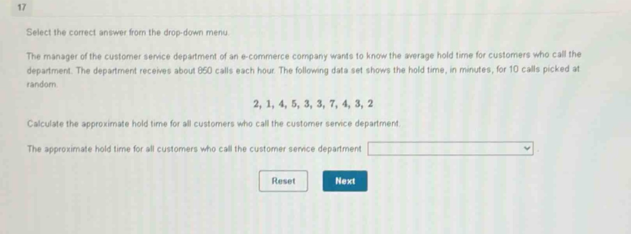 17\nselect the correct answer from the drop - down menu.\nthe manager of the customer service department of an e - commerce company wants to know the average hold time for customers who call the department. the department receives about 850 calls each hour. the following data set shows the hold time, in minutes, for 10 calls picked at random.\n2, 1, 4, 5, 3, 3, 7, 4, 3, 2\ncalculate the approximate hold time for all customers who call the customer service department.\nthe approximate hold time for all customers who call the customer service department \nreset next