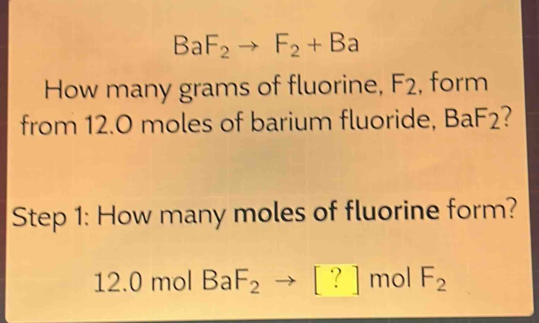 baf₂ → f₂ + ba\nhow many grams of fluorine, f₂, form from 12.0 moles of barium fluoride, baf₂?\nstep 1: how many moles of fluorine form?\n12.0 mol baf₂ → ? mol f₂