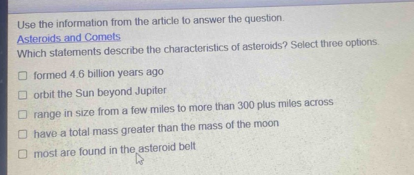 use the information from the article to answer the question. asteroids and comets which statements describe the characteristics of asteroids? select three options. formed 4.6 billion years ago orbit the sun beyond jupiter range in size from a few miles to more than 300 plus miles across have a total mass greater than the mass of the moon most are found in the asteroid belt